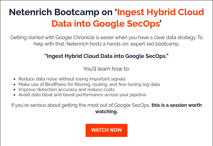 Netenrich Bootcamp on ‘Ingest Hybrid Cloud Data into Google SecOps’   Getting started with Google Chronicle is easier when you have a clear data strategy. To help with that, Netenrich hosts a hands-on, expert-led bootcamp: “Ingest Hybrid Cloud Data into Google SecOps.” You’ll learn how to: Reduce data noise without losing important signals Make use of BindPlane for filtering, routing, and fine-tuning log data Improve detection accuracy and reduce costs Avoid data bloat and boost performance across your pipeline If you're serious about getting the most out of Google SecOps, this is a session worth watching.