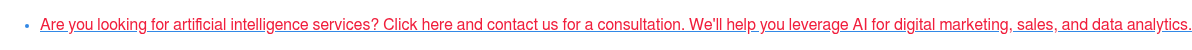 * Are you looking for artificial intelligence services? Click here and  contact us for a consultation. We'll help you leverage AI for digital  marketing, sales, and data analytics.