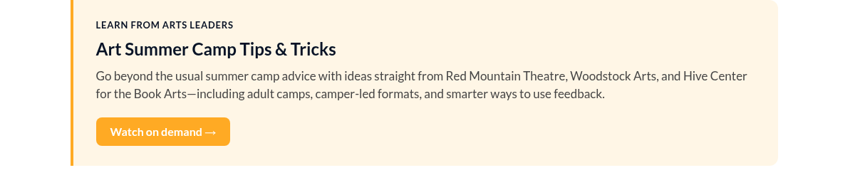 UPCOMING WEBINAR Art Summer Camp Tips & Tricks Join us on Thursday, September 17 @ 1:00 PM ET for a conversation with leaders from Red Mountain Theatre, Hive Center for the Book Arts, and Woodstock Arts where they&rsquo;ll share their best practices for summer camp success. Save your spot &rarr;