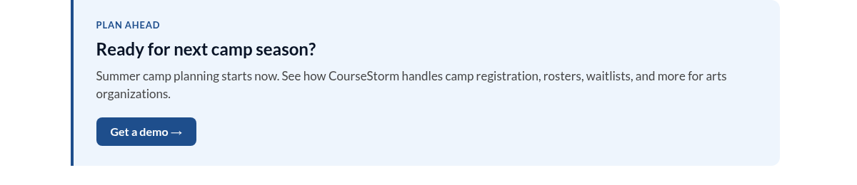 PLAN AHEAD Ready for next camp season? Summer camp planning starts now. See how CourseStorm handles camp registration, rosters, waitlists, and more for arts organizations. Get a demo &rarr;