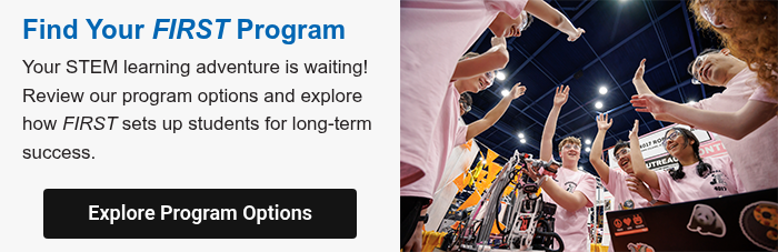 Find Your FIRST Program Your STEM learning adventure is waiting! Review our program options and explore how FIRST sets up students for long-term success.  