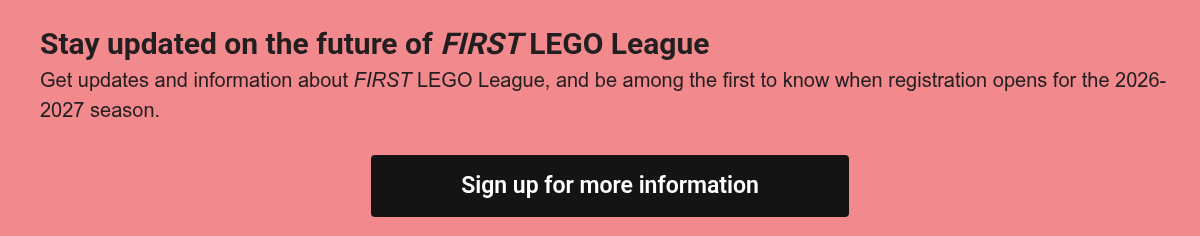 Stay updated on the future of&nbsp;FIRST&nbsp;LEGO League Get updates and information about FIRST LEGO League,&nbsp;and be among the first to know when registration opens for the 2026-2027 season.&nbsp; &nbsp;