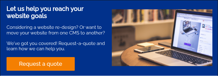 Let us help you reach your website goals   Considering a website re-design? Or want to move your website from one CMS to another?   We've got you covered! Request-a-quote and learn how we can help you.  
