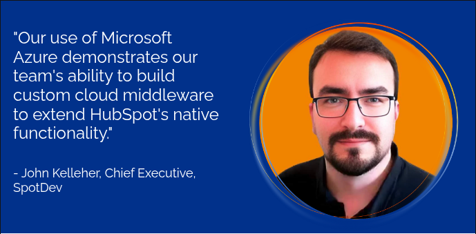"Our use of Microsoft Azure demonstrates our team's ability to build custom cloud middleware to extend HubSpot's native functionality."     - John Kelleher, Chief Executive, SpotDev  