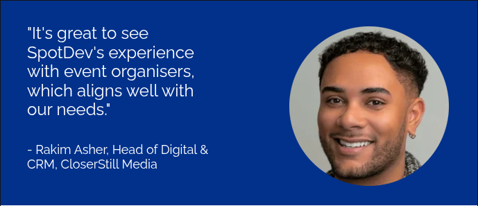 "It's great to see SpotDev's experience with event organisers, which aligns well with our needs."     - Rakim Asher, Head of Digital & CRM, CloserStill Media  