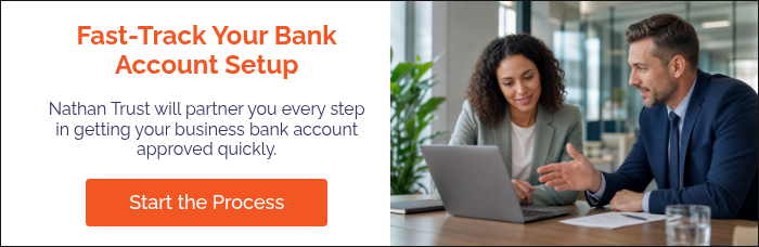 Fast-Track Your Bank Account Setup Nathan Trust will partner you every step in getting your business bank account approved quickly. &nbsp;