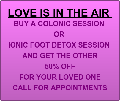 LOVE IS IN THE AIR  BUY A COLONIC SESSION  OR  IONIC FOOT DETOX SESSION  AND GET THE OTHER  50% OFF  FOR YOUR LOVED ONE CALL FOR APPOINTMENTS