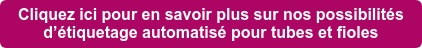 Cliquez ici pour en savoir plus sur nos possibilités d’étiquetage automatisé pour tubes et fioles