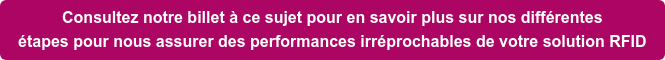 Consultez notre billet à ce sujet pour en savoir plus sur nos différentes étapes pour nous assurer des performances irréprochables de votre solution RFID