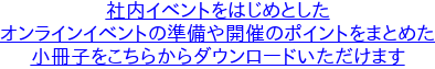 社内イベントをはじめとした オンラインイベントの準備や開催のポイントをまとめた 小冊子をこちらからダウンロードいただけます