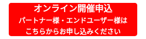 <p style="text-align: center;"><span style="font-size: 18px;">オンライン開催申込</span><br><span style="font-size: 14px;">パートナー様・エンドユーザー様は</span><br><span style="font-size: 14px;">こちらからお申し込みください</span></p>