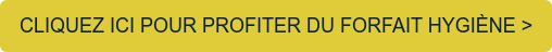 CLIQUEZ ICI POUR PROFITER DU FORFAIT HYGIÈNE >