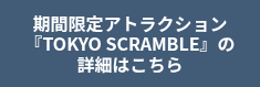 期間限定アトラクション<br>『TOKYO SCRAMBLE』の詳細はこちら