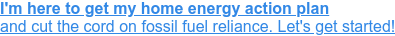 I'm here to get my home energy action plan  and cut the cord on fossil fuel reliance. Let's get started!