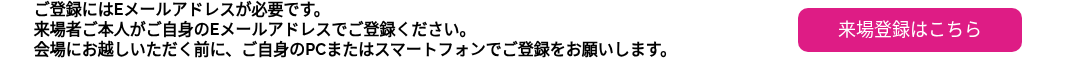 ご登録にはEメールアドレスが必要です。 来場者ご本人がご自身のEメールアドレスでご登録ください。 会場にお越しいただく前に、ご自身のPCまたはスマートフォンでご登録をお願いします。