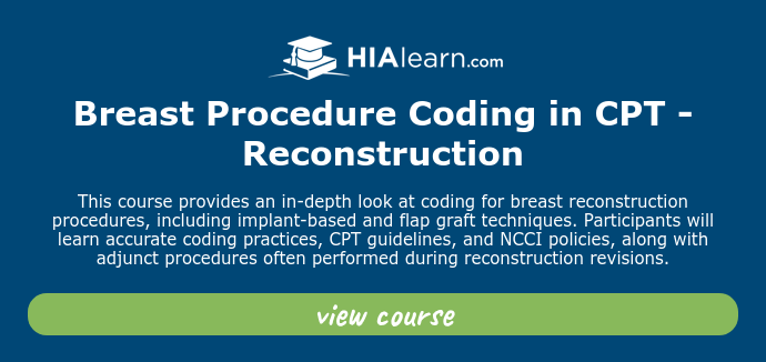   Breast Procedure Coding in CPT - Reconstruction   This course provides an in-depth look at coding for breast reconstruction procedures, including implant-based and flap graft techniques. Participants will learn accurate coding practices, CPT guidelines, and NCCI policies, along with adjunct procedures often performed during reconstruction revisions.  