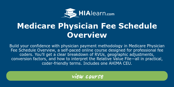   Medicare Physician Fee Schedule Overview   Build your confidence with physician payment methodology in Medicare Physician Fee Schedule Overview, a self-paced online course designed for professional fee coders. You’ll get a clear breakdown of RVUs, geographic adjustments, conversion factors, and how to interpret the Relative Value File—all in practical, coder-friendly terms. Includes one AHIMA CEU.  
