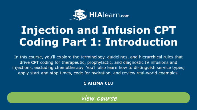   Injection and Infusion CPT Coding Part 1: Introduction   In this course, you’ll explore the terminology, guidelines, and hierarchical rules that drive CPT coding for therapeutic, prophylactic, and diagnostic IV infusions and injections, excluding chemotherapy. You’ll also learn how to distinguish service types, apply start and stop times, code for hydration, and review real-world examples.   1 AHIMA CEU  