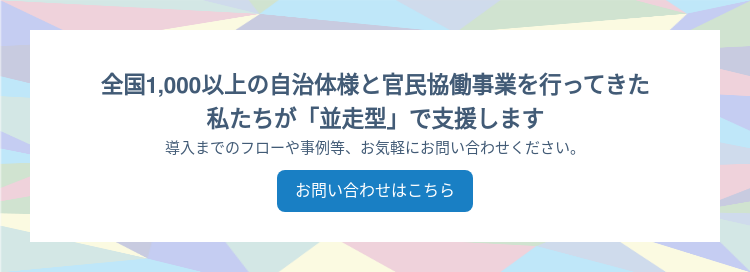 全国1,000以上の自治体様と官民協働事業を行ってきた私たちが「並走型」で支援します 導入までのフローや事例等、お気軽にお問い合わせください。