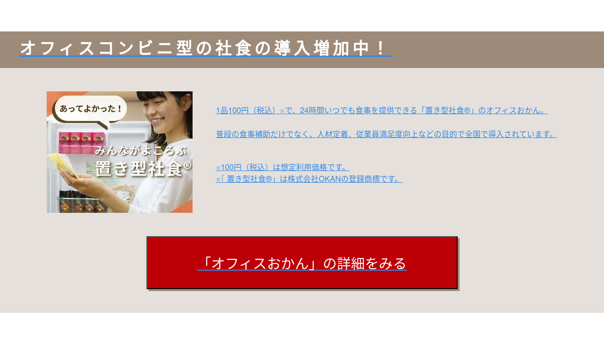 オフィスコンビニ型の社食の導入増加中！  1品100円※で、24時間いつでも食事を提供できる「置き型社食︎」のオフィスおかん。  普段の食事補助だけでなく、人材定着、従業員満足度向上などの目的で全国で導入されています。    ※100円は想定利用価格です。 ※「置き型社食︎」は株式会社OKANの登録商標です。   「オフィスおかん」の詳細をみる