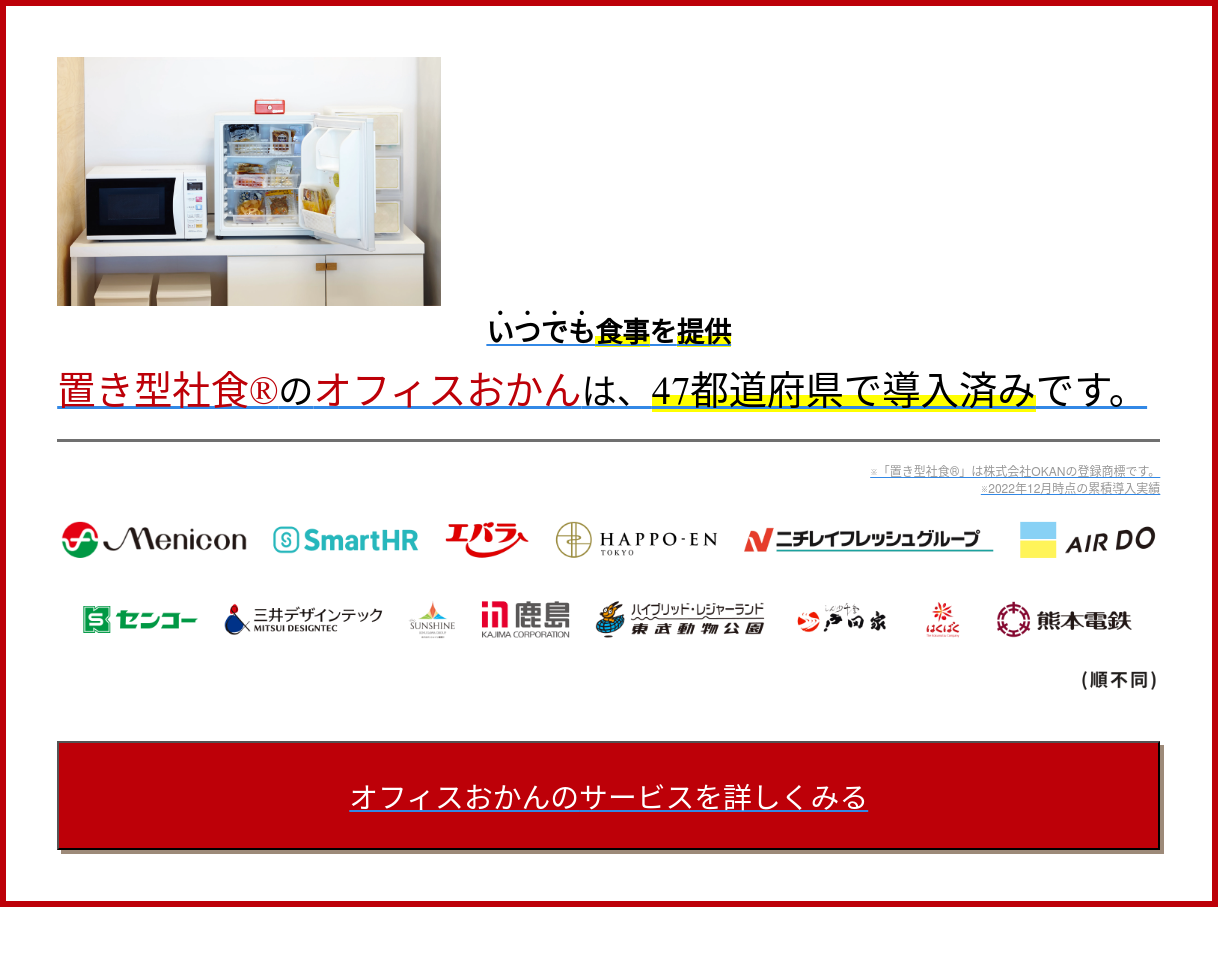 いつでも食事を提供 置き型社食︎のオフィスおかんは、47都道府県で導入済みです。 ※「置き型社食︎」は株式会社OKANの登録商標です。 ※2022年12月時点の累積導入実績 オフィスおかんのサービスを詳しくみる