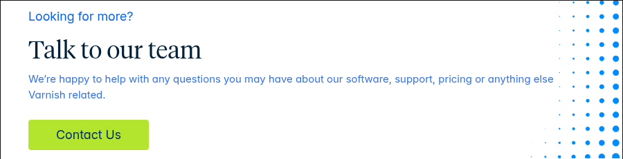 Looking for more? Talk to our team We’re happy to help with any questions you may have about our software, support, pricing or anything else Varnish related.