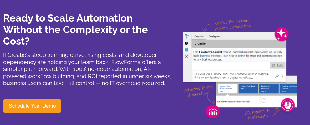 Ready to Scale Automation Without the Complexity or the Cost? &nbsp; If Creatio's steep learning curve, rising costs, and developer dependency are holding your team back, FlowForma offers a simpler path forward. With 100% no-code automation, AI-powered workflow building, and ROI reported in under six weeks, business users can take full control — no IT overhead required.&nbsp;