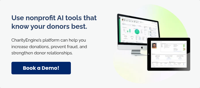 Use nonprofit AI tools that know your donors best.   CharityEngine’s platform can help you increase donations, prevent fraud, and strengthen donor relationships.  