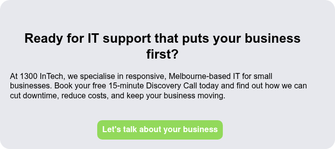 Ready for IT support that puts your business first?   At 1300 InTech, we specialise in responsive, Melbourne-based IT for small businesses. Book your free 15-minute Discovery Call today and find out how we can cut downtime, reduce costs, and keep your business moving.