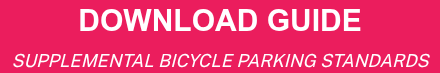<div style="font-weight: bold; line-height: 1; font-size: 36px; text-align: center;"><span style="font-family: Arial, Helvetica, sans-serif; font-size: 30px;">DOWNLOAD GUIDE</span></div>
<div style="font-weight: bold; line-height: 1; font-size: 36px; text-align: center;"><span style="font-family: Arial, Helvetica, sans-serif; font-size: 30px;"></span><span style="font-family: Arial, Helvetica, sans-serif;"></span><span style="font-weight: normal; font-size: 18px;"><em>SUPPLEMENTAL BICYCLE PARKING STANDARDS</em></span></div>