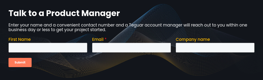 Talk to a Product Manager   Enter your name and a convenient contact number and a Teguar account manager will reach out to you within one business day or less to get your project started.
