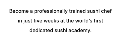 <p><span style="font-size: 14px;"><span style="font-size: 16px;">Become a professionally trained sushi chef in just five weeks at the world’s first dedicated sushi academy.</span></span></p>