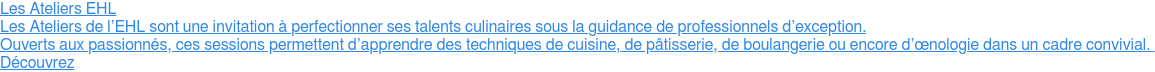 Les Ateliers EHL  Les Ateliers de l’EHL sont une invitation à perfectionner ses talents  culinaires sous la guidance de professionnels d’exception.  Ouverts aux passionnés, ces sessions permettent d’apprendre des techniques de  cuisine, de pâtisserie, de boulangerie ou encore d’œnologie dans un cadre  convivial.   Découvrez
