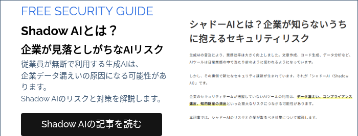 FREE SECURITY GUIDE Shadow AIとは？ 企業が見落としがちなAIリスク 従業員が無断で利用する生成AIは、 企業データ漏えいの原因になる可能性があります。 Shadow AIのリスクと対策を解説します。 &nbsp;