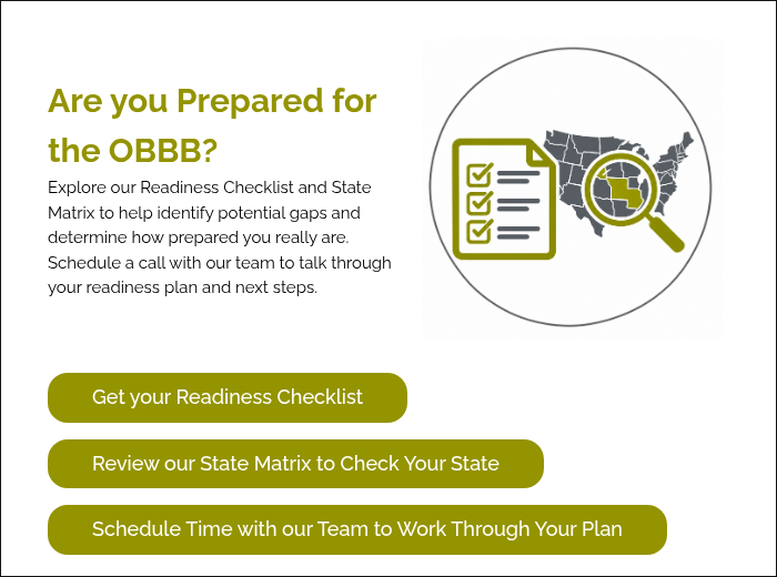 Are you Prepared for the OBBB? Explore our Readiness Checklist and State Matrix to help identify potential gaps and determine how prepared you really are. Schedule a call with our team to talk through your readiness plan and next steps.