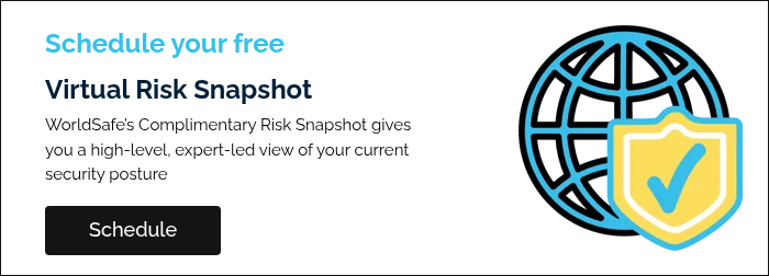 Schedule your free Virtual Risk Snapshot WorldSafe’s Complimentary Risk Snapshot gives you a high-level, expert-led view of your current security posture   