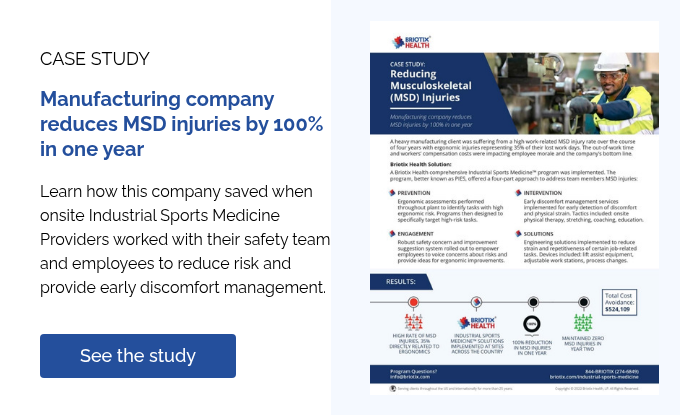 CASE STUDY   Manufacturing company reduces MSD injuries by 100% in one year   Learn how this company saved when onsite Industrial Sports Medicine Providers worked with their safety team and employees to reduce risk and provide early discomfort management.  