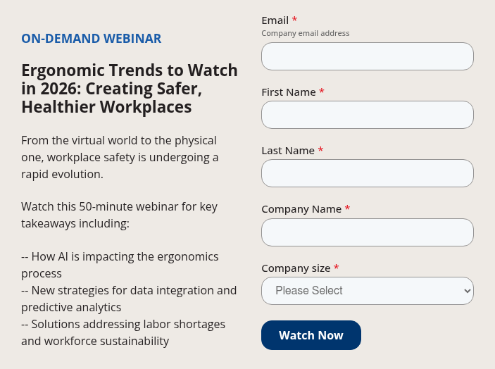 ON-DEMAND WEBINAR &nbsp; Ergonomic Trends to Watch in 2026: Creating Safer, Healthier Workplaces &nbsp; From the virtual world to the physical one, workplace safety is undergoing a rapid evolution. &nbsp; Watch this 50-minute webinar for key takeaways including: &nbsp; --&nbsp;How AI is impacting the ergonomics process -- New strategies for data integration and predictive analytics -- Solutions addressing&nbsp;labor shortages and workforce sustainability