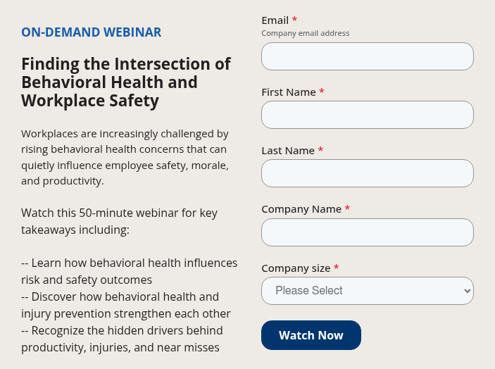 ON-DEMAND WEBINAR &nbsp; Finding the Intersection of Behavioral Health and Workplace Safety &nbsp; Workplaces are increasingly challenged by rising behavioral health concerns that can quietly influence employee safety, morale, and productivity. &nbsp; Watch this 50-minute webinar for key takeaways including: &nbsp; -- Learn how behavioral health influences risk and safety outcomes -- Discover how behavioral health and injury prevention strengthen each other -- Recognize the hidden drivers behind productivity, injuries, and near misses
