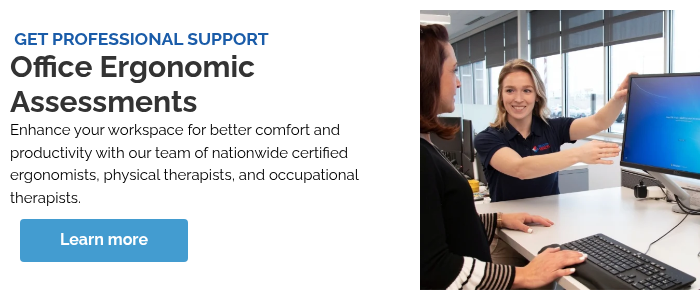 &nbsp;GET PROFESSIONAL SUPPORT Office Ergonomic Assessments Enhance your workspace for better comfort and productivity with our team of nationwide certified ergonomists, physical therapists, and occupational therapists.&nbsp;