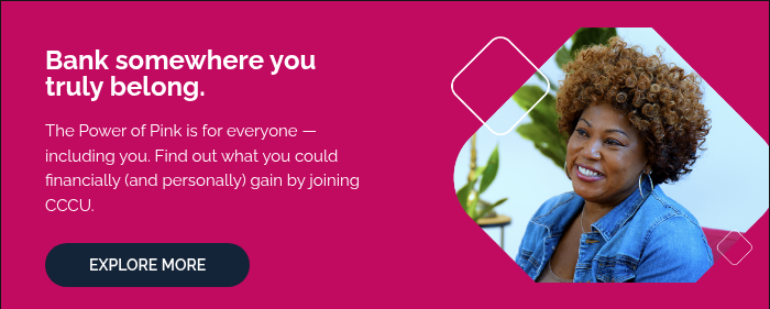   Bank somewhere you truly belong.   The Power of Pink is for everyone — including you. Find out what you could financially (and personally) gain by joining CCCU.  