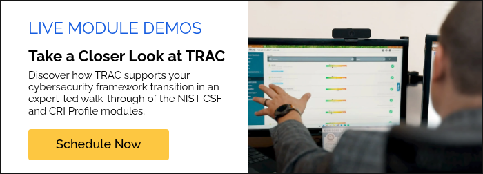 LIVE MODULE DEMOS Take a Closer Look at TRAC Discover how TRAC supports your cybersecurity framework transition in an expert-led walk-through of the NIST CSF and CRI Profile modules.  