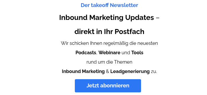 Der takeoff Newsletter Inbound Marketing Updates – direkt in Ihr Postfach Wir schicken Ihnen regelmäßig die neuesten Podcasts, Webinare und Tools rund um die Themen Inbound Marketing & Leadgenerierung zu.