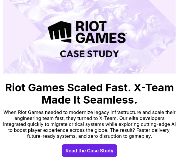 When Riot Games needed to modernize legacy infrastructure and scale their engineering team fast, they turned to X-Team. Our elite developers integrated quickly to migrate critical systems while exploring cutting-edge AI to boost player experience across the globe. The result? Faster delivery, future-ready systems, and zero disruption to gameplay.
