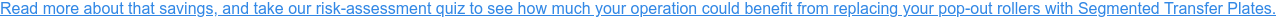 Read more about that savings, and take our risk-assessment quiz to see how much  your operation could benefit from replacing your pop-out rollers with Segmented  Transfer Plates.