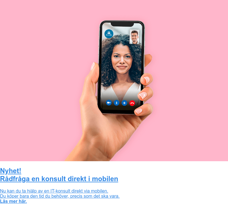 Nyhet! Rådfråga en konsult direkt i mobilen Nu kan du ta hjälp av en IT-konsult direkt via mobilen. Du köper bara den tid du behöver, precis som det ska vara. Läs mer här.