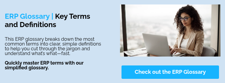 ERP Glossary | Key Terms and Definitions &nbsp; This ERP glossary breaks down the most common terms into clear, simple definitions to help you cut through the jargon and understand what’s what—fast. &nbsp; Quickly master ERP terms with our simplified glossary. &nbsp;