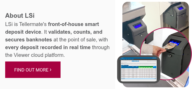About LSi LSi is Tellermate's front-of-house smart deposit device. It validates, counts, and secures banknotes at the point of sale, with every deposit recorded in real time through the Viewer cloud platform.