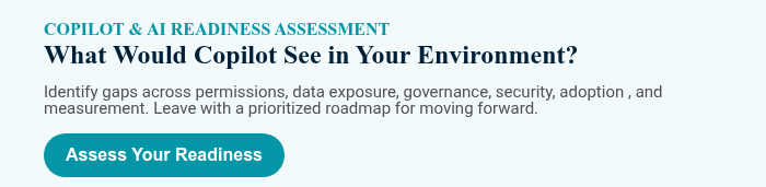COPILOT & AI READINESS ASSESSMENT What Would Copilot See in Your Environment? &nbsp; Identify gaps across permissions, data exposure, governance, security, adoption , and measurement. Leave with a prioritized roadmap for moving forward.