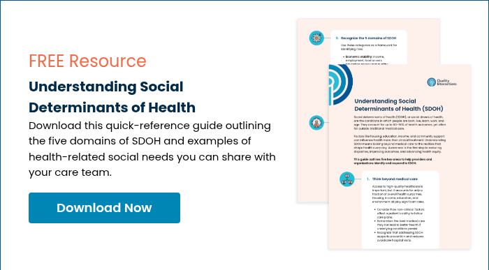 FREE Resource Understanding Social Determinants of Health Download this quick-reference guide outlining the five domains of SDOH and examples of health-related social needs you can share with your care team.  